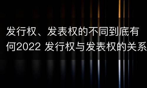 发行权、发表权的不同到底有何2022 发行权与发表权的关系