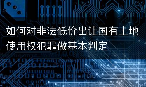如何对非法低价出让国有土地使用权犯罪做基本判定