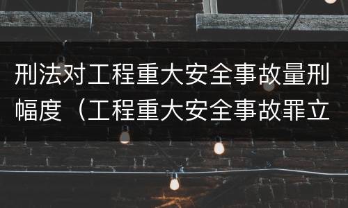 刑法对工程重大安全事故量刑幅度（工程重大安全事故罪立案标准）
