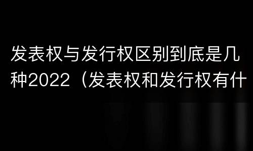 发表权与发行权区别到底是几种2022（发表权和发行权有什么区别）