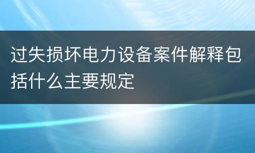 过失损坏电力设备案件解释包括什么主要规定