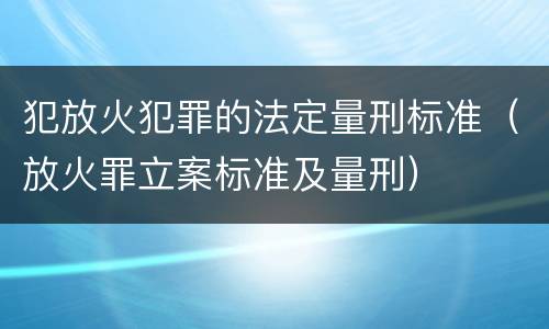 犯放火犯罪的法定量刑标准（放火罪立案标准及量刑）