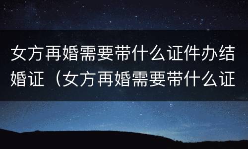 女方再婚需要带什么证件办结婚证（女方再婚需要带什么证件办结婚证明）