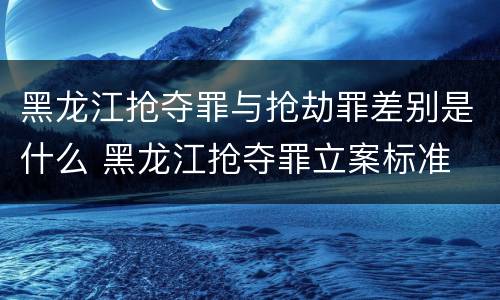 黑龙江抢夺罪与抢劫罪差别是什么 黑龙江抢夺罪立案标准