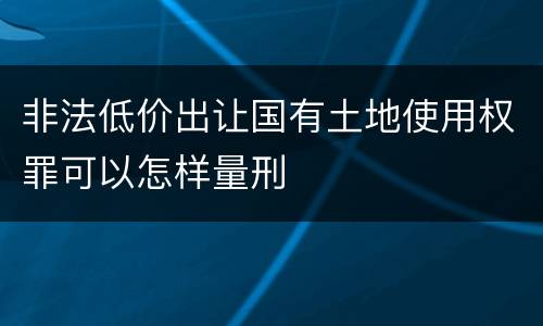 非法低价出让国有土地使用权罪可以怎样量刑