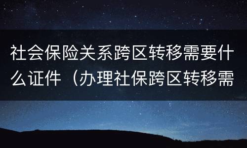 社会保险关系跨区转移需要什么证件（办理社保跨区转移需要什么资料）