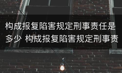 构成报复陷害规定刑事责任是多少 构成报复陷害规定刑事责任是多少条