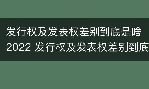 发行权及发表权差别到底是啥2022 发行权及发表权差别到底是啥2022年的
