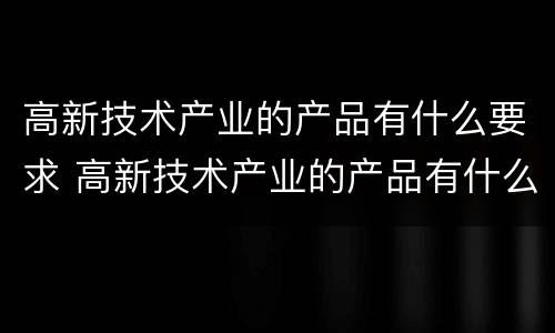 高新技术产业的产品有什么要求 高新技术产业的产品有什么要求吗