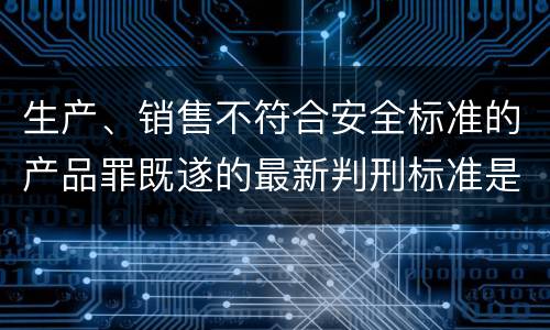 生产、销售不符合安全标准的产品罪既遂的最新判刑标准是什么