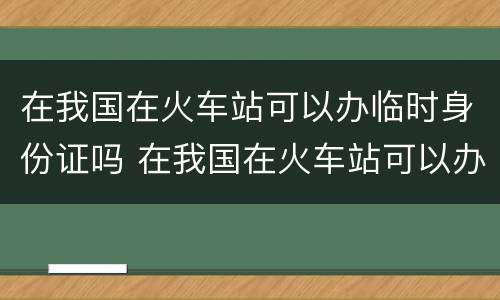 在我国在火车站可以办临时身份证吗 在我国在火车站可以办临时身份证吗要多少钱