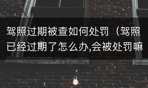 驾照过期被查如何处罚（驾照已经过期了怎么办,会被处罚嘛）