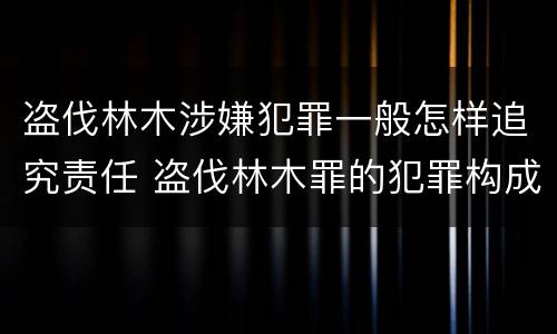 盗伐林木涉嫌犯罪一般怎样追究责任 盗伐林木罪的犯罪构成