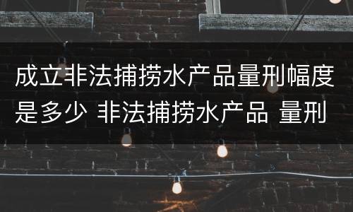 成立非法捕捞水产品量刑幅度是多少 非法捕捞水产品 量刑