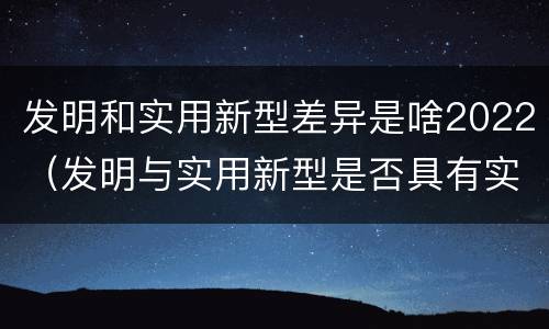 发明和实用新型差异是啥2022（发明与实用新型是否具有实用性）