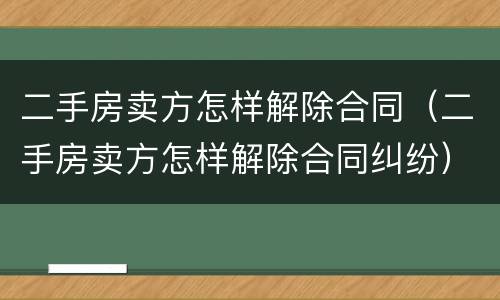 二手房卖方怎样解除合同（二手房卖方怎样解除合同纠纷）
