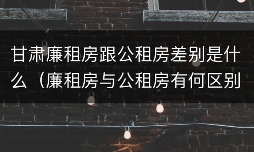 甘肃廉租房跟公租房差别是什么（廉租房与公租房有何区别）