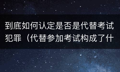 到底如何认定是否是代替考试犯罪（代替参加考试构成了什么犯罪）