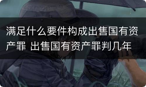 满足什么要件构成出售国有资产罪 出售国有资产罪判几年