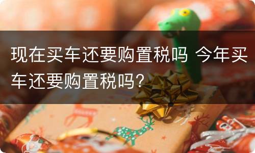 现在买车还要购置税吗 今年买车还要购置税吗?
