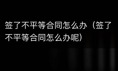 签了不平等合同怎么办（签了不平等合同怎么办呢）