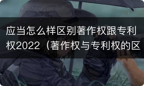 应当怎么样区别著作权跟专利权2022（著作权与专利权的区别为）