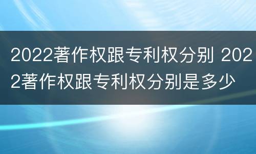2022著作权跟专利权分别 2022著作权跟专利权分别是多少