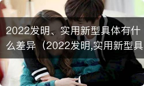 2022发明、实用新型具体有什么差异（2022发明,实用新型具体有什么差异和优势）