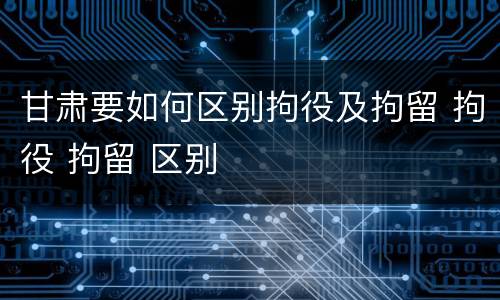 甘肃要如何区别拘役及拘留 拘役 拘留 区别