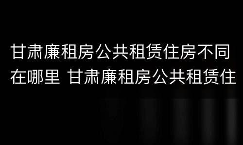 甘肃廉租房公共租赁住房不同在哪里 甘肃廉租房公共租赁住房不同在哪里查询