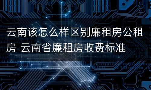 云南该怎么样区别廉租房公租房 云南省廉租房收费标准