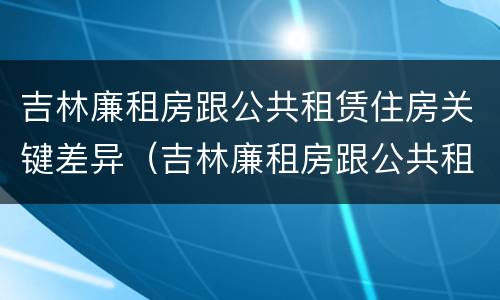 吉林廉租房跟公共租赁住房关键差异（吉林廉租房跟公共租赁住房关键差异是什么）