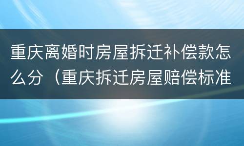 重庆离婚时房屋拆迁补偿款怎么分（重庆拆迁房屋赔偿标准）