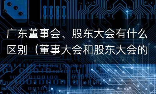 广东董事会、股东大会有什么区别（董事大会和股东大会的区别）