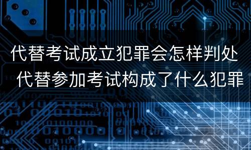 代替考试成立犯罪会怎样判处 代替参加考试构成了什么犯罪
