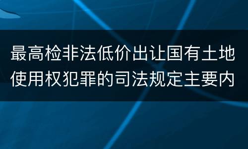 最高检非法低价出让国有土地使用权犯罪的司法规定主要内容有哪些