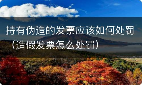 持有伪造的发票应该如何处罚（造假发票怎么处罚）