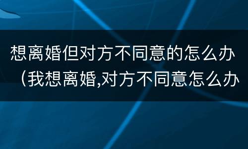 想离婚但对方不同意的怎么办（我想离婚,对方不同意怎么办）