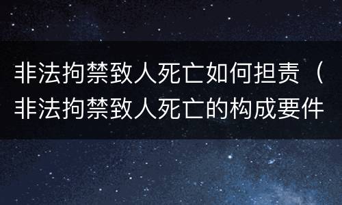 非法拘禁致人死亡如何担责（非法拘禁致人死亡的构成要件）
