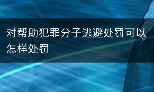 对帮助犯罪分子逃避处罚可以怎样处罚