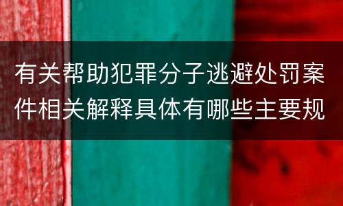 有关帮助犯罪分子逃避处罚案件相关解释具体有哪些主要规定