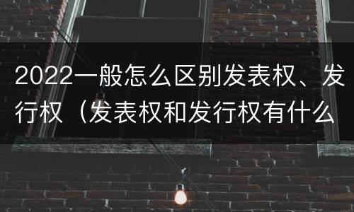 2022一般怎么区别发表权、发行权（发表权和发行权有什么区别）