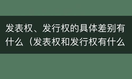 发表权、发行权的具体差别有什么（发表权和发行权有什么区别）