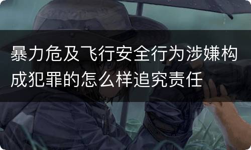 暴力危及飞行安全行为涉嫌构成犯罪的怎么样追究责任