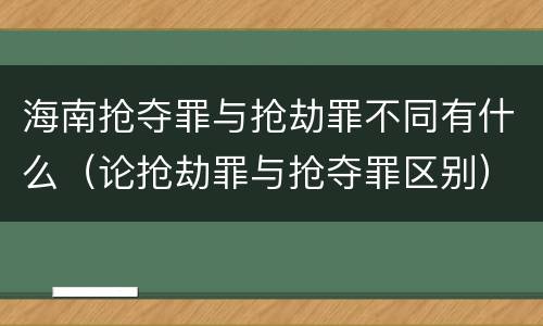 海南抢夺罪与抢劫罪不同有什么（论抢劫罪与抢夺罪区别）