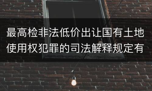 最高检非法低价出让国有土地使用权犯罪的司法解释规定有什么内容