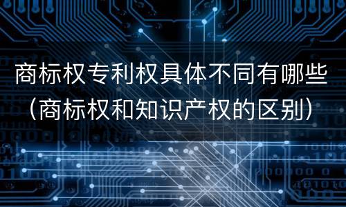 商标权专利权具体不同有哪些（商标权和知识产权的区别）