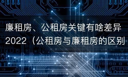 廉租房、公租房关键有啥差异2022（公租房与廉租房的区别都在此,别再搞错了!）