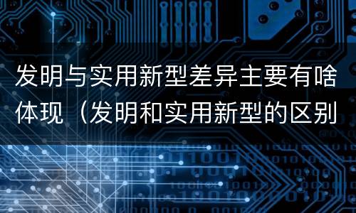 发明与实用新型差异主要有啥体现（发明和实用新型的区别和联系有什么）