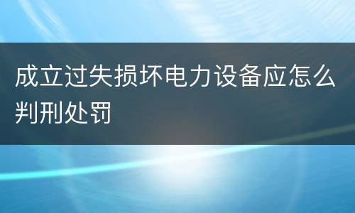 成立过失损坏电力设备应怎么判刑处罚
